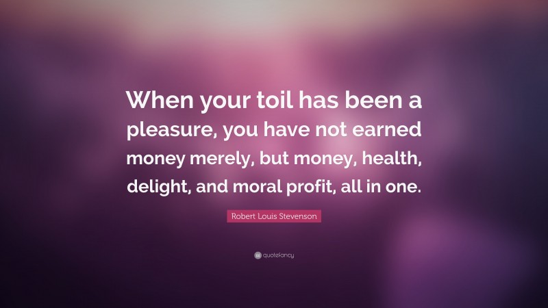 Robert Louis Stevenson Quote: “When your toil has been a pleasure, you have not earned money merely, but money, health, delight, and moral profit, all in one.”
