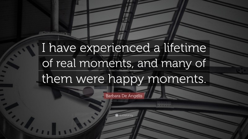 Barbara De Angelis Quote: “I have experienced a lifetime of real moments, and many of them were happy moments.”