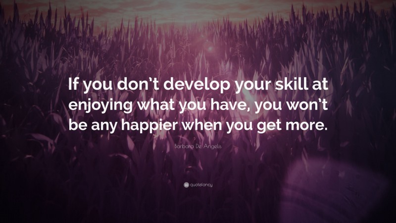 Barbara De Angelis Quote: “If you don’t develop your skill at enjoying what you have, you won’t be any happier when you get more.”