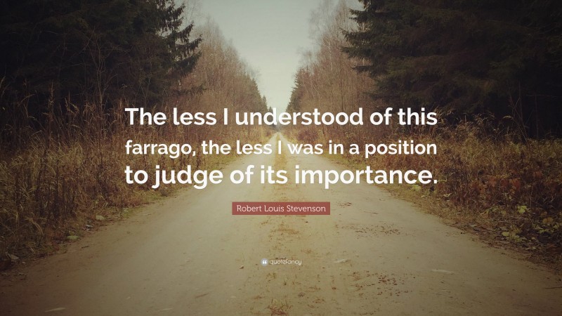 Robert Louis Stevenson Quote: “The less I understood of this farrago, the less I was in a position to judge of its importance.”