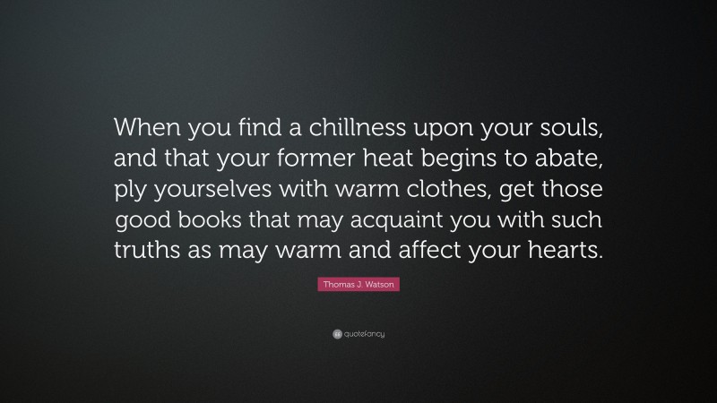 Thomas J. Watson Quote: “When you find a chillness upon your souls, and that your former heat begins to abate, ply yourselves with warm clothes, get those good books that may acquaint you with such truths as may warm and affect your hearts.”