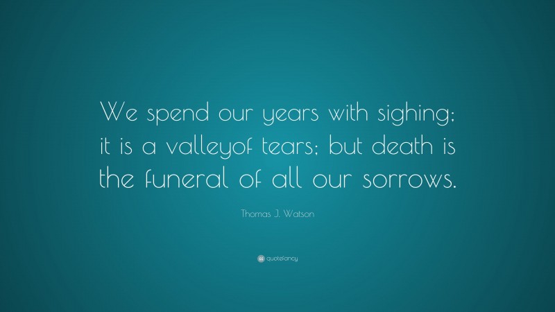 Thomas J. Watson Quote: “We spend our years with sighing; it is a valleyof tears; but death is the funeral of all our sorrows.”