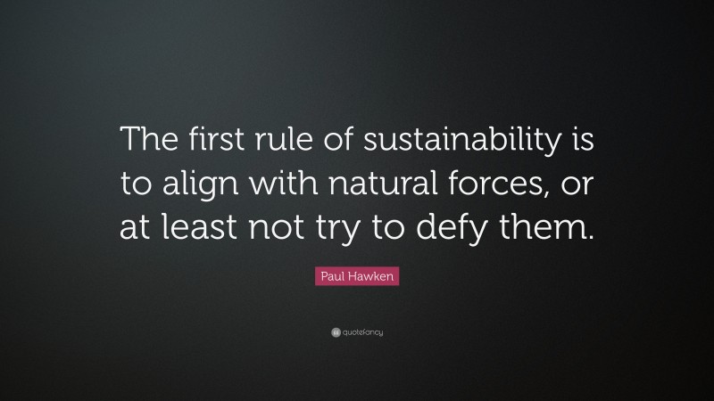 Paul Hawken Quote: “The first rule of sustainability is to align with natural forces, or at least not try to defy them.”