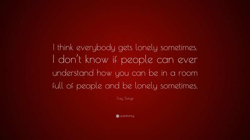 Trey Songz Quote: “I think everybody gets lonely sometimes. I don’t know if people can ever understand how you can be in a room full of people and be lonely sometimes.”