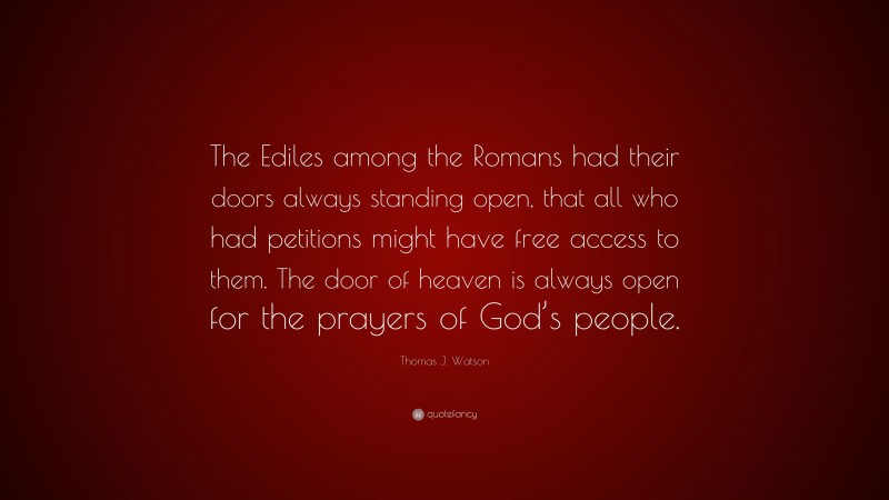 Thomas J. Watson Quote: “The Ediles among the Romans had their doors always standing open, that all who had petitions might have free access to them. The door of heaven is always open for the prayers of God’s people.”
