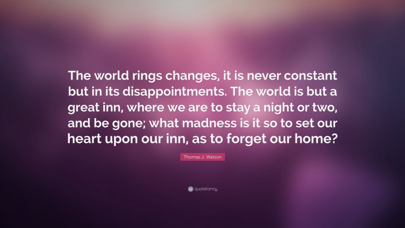 Thomas J. Watson Quote: “The world rings changes, it is never constant but in its disappointments. The world is but a great inn, where we are to stay a night or two, and be gone; what madness is it so to set our heart upon our inn, as to forget our home?”