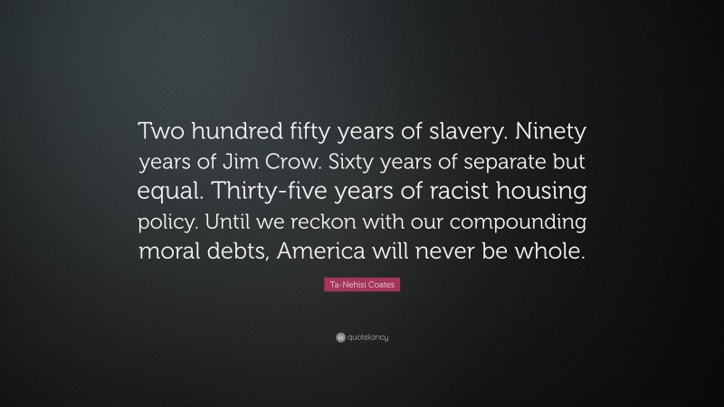 Ta-Nehisi Coates Quote: “Two hundred fifty years of slavery. Ninety years of Jim Crow. Sixty years of separate but equal. Thirty-five years of racist housing policy. Until we reckon with our compounding moral debts, America will never be whole.”