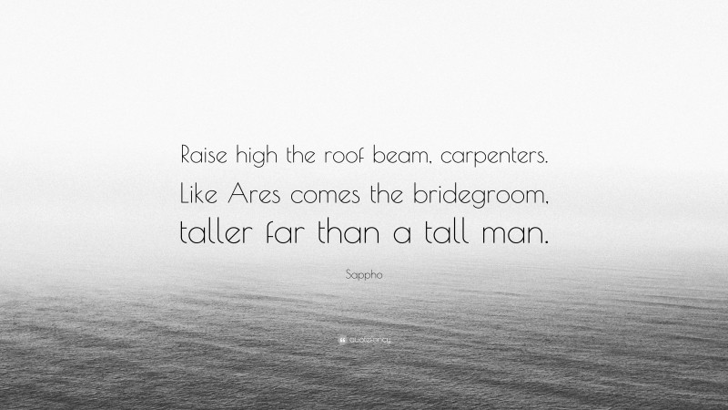 Sappho Quote: “Raise high the roof beam, carpenters. Like Ares comes the bridegroom, taller far than a tall man.”