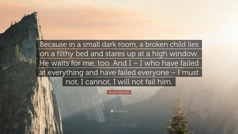Jennifer Donnelly Quote: “Because in a small dark room, a broken child lies on a filthy bed and stares up at a high window. He waits for me, too. And I – I who have failed at everything and have failed everyone – I must not, I cannot, I will not fail him.”