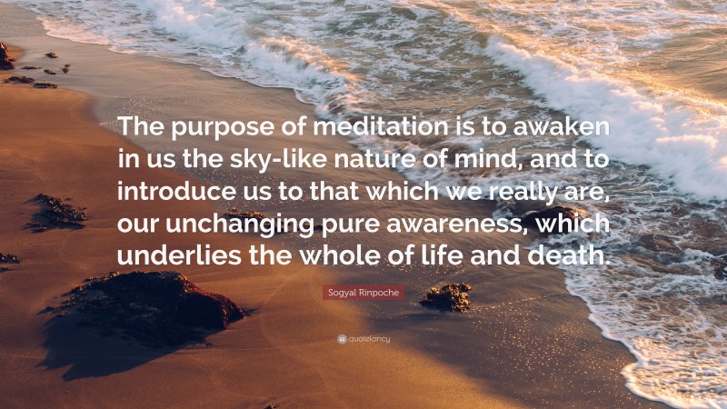 Sogyal Rinpoche Quote: “The purpose of meditation is to awaken in us the sky-like nature of mind, and to introduce us to that which we really are, our unchanging pure awareness, which underlies the whole of life and death.”