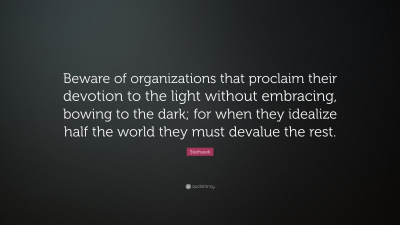 Starhawk Quote: “Beware of organizations that proclaim their devotion to the light without embracing, bowing to the dark; for when they idealize half the world they must devalue the rest.”