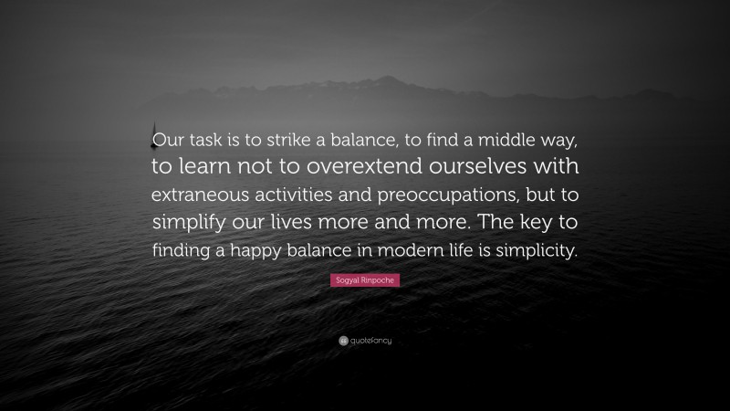 Sogyal Rinpoche Quote: “Our task is to strike a balance, to find a middle way, to learn not to overextend ourselves with extraneous activities and preoccupations, but to simplify our lives more and more. The key to finding a happy balance in modern life is simplicity.”