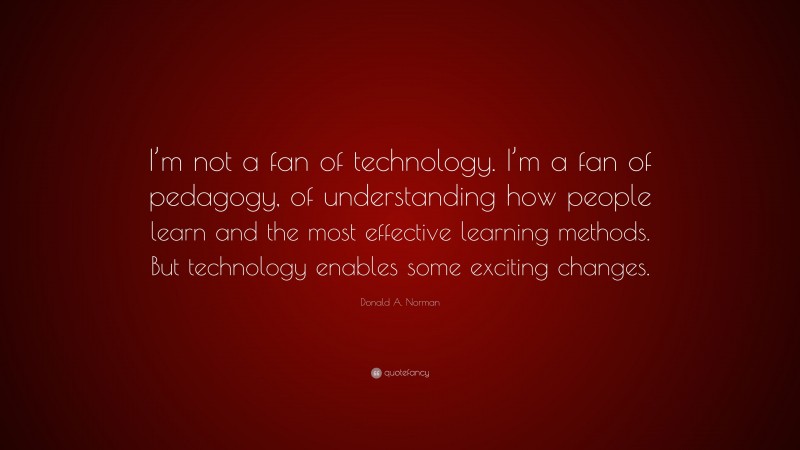 Donald A. Norman Quote: “I’m not a fan of technology. I’m a fan of pedagogy, of understanding how people learn and the most effective learning methods. But technology enables some exciting changes.”