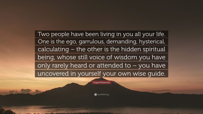 Sogyal Rinpoche Quote: “Two people have been living in you all your life. One is the ego, garrulous, demanding, hysterical, calculating – the other is the hidden spiritual being, whose still voice of wisdom you have only rarely heard or attended to – you have uncovered in yourself your own wise guide.”