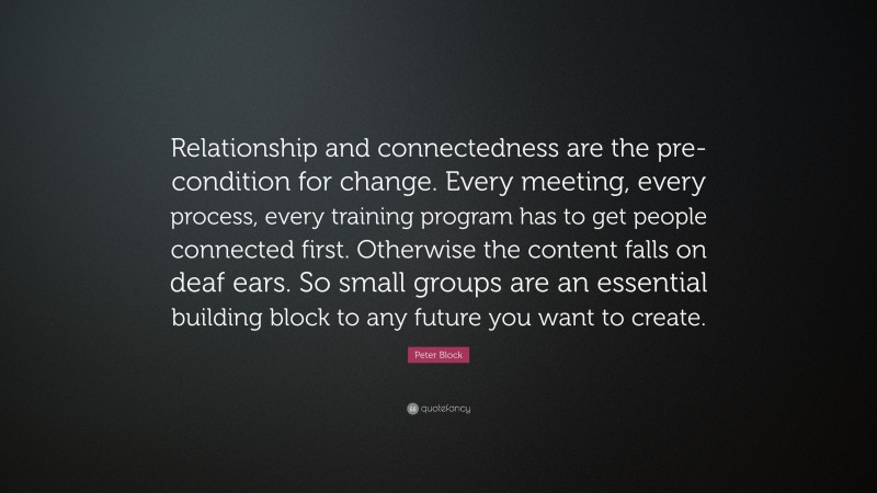 Peter Block Quote: “Relationship and connectedness are the pre-condition for change. Every meeting, every process, every training program has to get people connected first. Otherwise the content falls on deaf ears. So small groups are an essential building block to any future you want to create.”