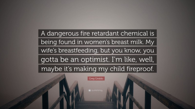 Greg Giraldo Quote: “A dangerous fire retardant chemical is being found in women’s breast milk. My wife’s breastfeeding, but you know, you gotta be an optimist. I’m like, well, maybe it’s making my child fireproof.”
