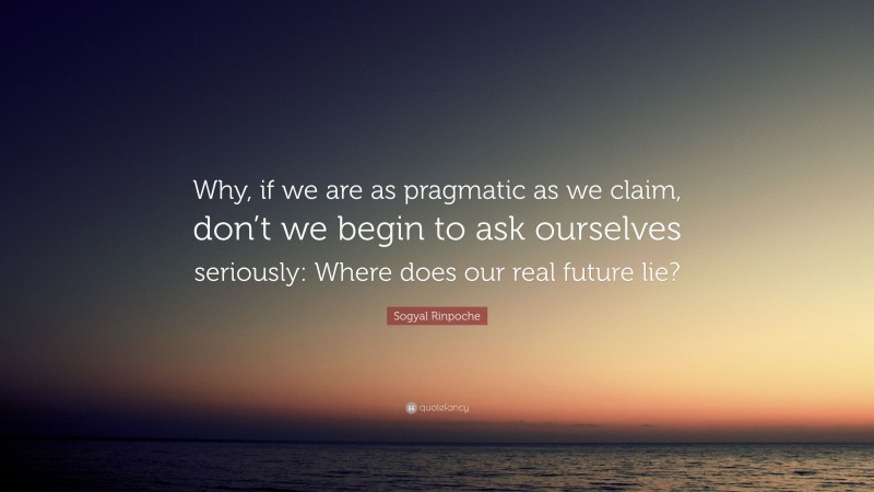 Sogyal Rinpoche Quote: “Why, if we are as pragmatic as we claim, don’t we begin to ask ourselves seriously: Where does our real future lie?”