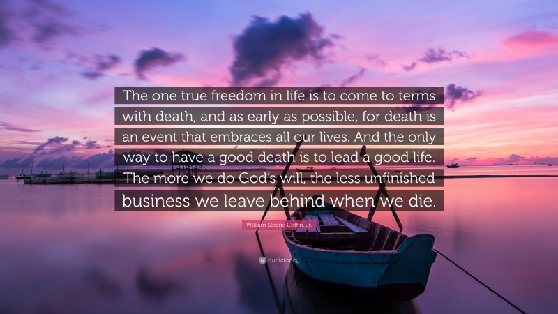 William Sloane Coffin, Jr. Quote: “The one true freedom in life is to come to terms with death, and as early as possible, for death is an event that embraces all our lives. And the only way to have a good death is to lead a good life. The more we do God’s will, the less unfinished business we leave behind when we die.”