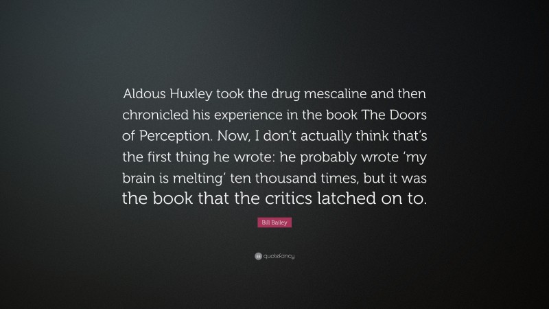 Bill Bailey Quote: “Aldous Huxley took the drug mescaline and then chronicled his experience in the book The Doors of Perception. Now, I don’t actually think that’s the first thing he wrote: he probably wrote ‘my brain is melting’ ten thousand times, but it was the book that the critics latched on to.”
