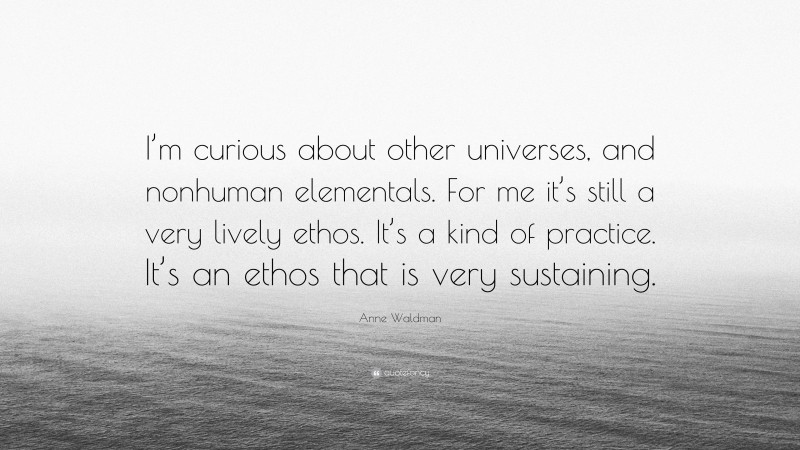 Anne Waldman Quote: “I’m curious about other universes, and nonhuman elementals. For me it’s still a very lively ethos. It’s a kind of practice. It’s an ethos that is very sustaining.”