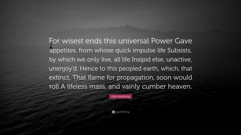 John Armstrong Quote: “For wisest ends this universal Power Gave appetites, from whose quick impulse life Subsists, by which we only live, all life Insipid else, unactive, unenjoy’d. Hence to this peopled earth, which, that extinct, That flame for propagation, soon would roll A lifeless mass, and vainly cumber heaven.”