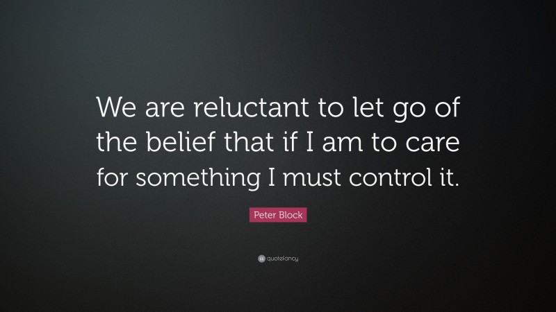 Peter Block Quote: “We are reluctant to let go of the belief that if I am to care for something I must control it.”