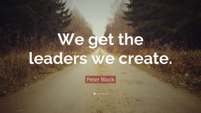 Peter Block Quote: “We get the leaders we create.”