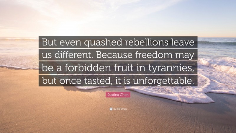 Justina Chen Quote: “But even quashed rebellions leave us different. Because freedom may be a forbidden fruit in tyrannies, but once tasted, it is unforgettable.”