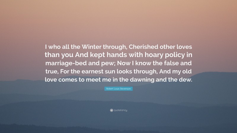 Robert Louis Stevenson Quote: “I who all the Winter through, Cherished other loves than you And kept hands with hoary policy in marriage-bed and pew; Now I know the false and true, For the earnest sun looks through, And my old love comes to meet me in the dawning and the dew.”