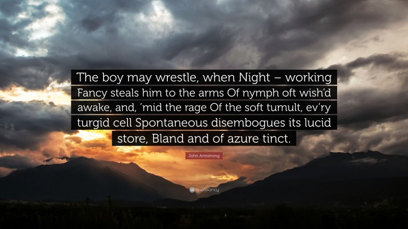 John Armstrong Quote: “The boy may wrestle, when Night – working Fancy steals him to the arms Of nymph oft wish’d awake, and, ’mid the rage Of the soft tumult, ev’ry turgid cell Spontaneous disembogues its lucid store, Bland and of azure tinct.”