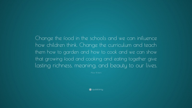 Alice Waters Quote: “Change the food in the schools and we can influence how children think. Change the curriculum and teach them how to garden and how to cook and we can show that growing food and cooking and eating together give lasting richness, meaning, and beauty to our lives.”