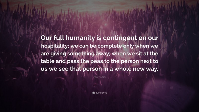 Alice Waters Quote: “Our full humanity is contingent on our hospitality; we can be complete only when we are giving something away; when we sit at the table and pass the peas to the person next to us we see that person in a whole new way.”