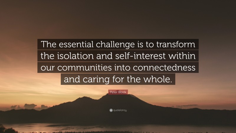 Peter Block Quote: “The essential challenge is to transform the isolation and self-interest within our communities into connectedness and caring for the whole.”