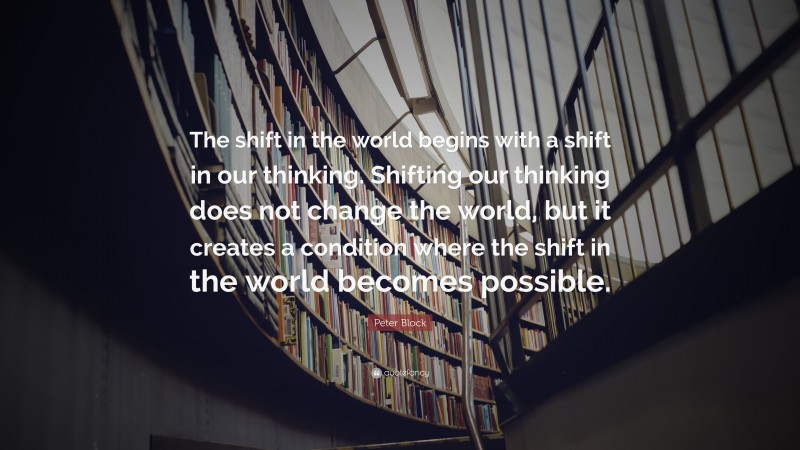 Peter Block Quote: “The shift in the world begins with a shift in our thinking. Shifting our thinking does not change the world, but it creates a condition where the shift in the world becomes possible.”