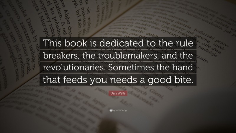 Dan Wells Quote: “This book is dedicated to the rule breakers, the troublemakers, and the revolutionaries. Sometimes the hand that feeds you needs a good bite.”