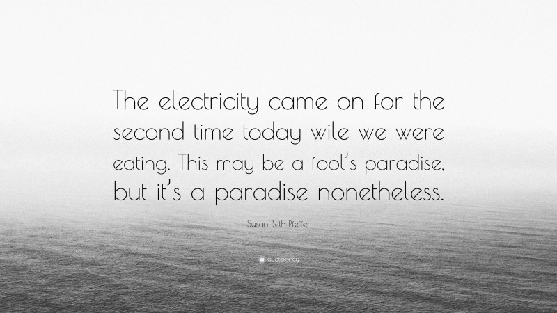 Susan Beth Pfeffer Quote: “The electricity came on for the second time today wile we were eating. This may be a fool’s paradise, but it’s a paradise nonetheless.”