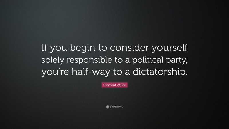 Clement Attlee Quote: “If you begin to consider yourself solely responsible to a political party, you’re half-way to a dictatorship.”