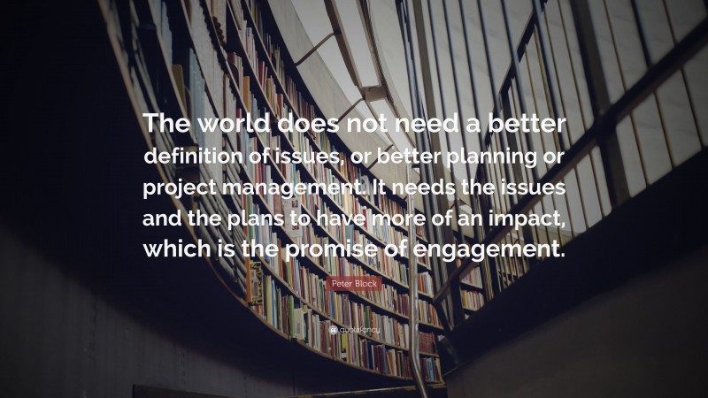 Peter Block Quote: “The world does not need a better definition of issues, or better planning or project management. It needs the issues and the plans to have more of an impact, which is the promise of engagement.”