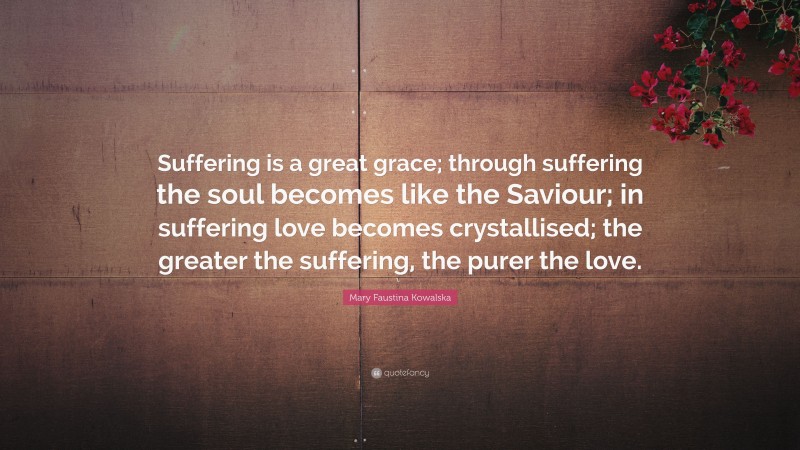 Mary Faustina Kowalska Quote: “Suffering is a great grace; through suffering the soul becomes like the Saviour; in suffering love becomes crystallised; the greater the suffering, the purer the love.”