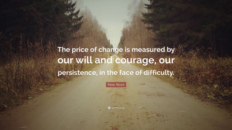 Peter Block Quote: “The price of change is measured by our will and courage, our persistence, in the face of difficulty.”