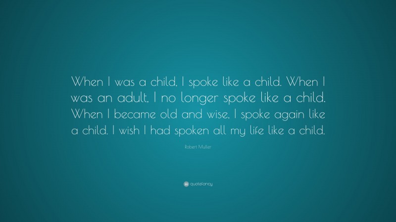 Robert Muller Quote: “When I was a child, I spoke like a child. When I was an adult, I no longer spoke like a child. When I became old and wise, I spoke again like a child. I wish I had spoken all my life like a child.”