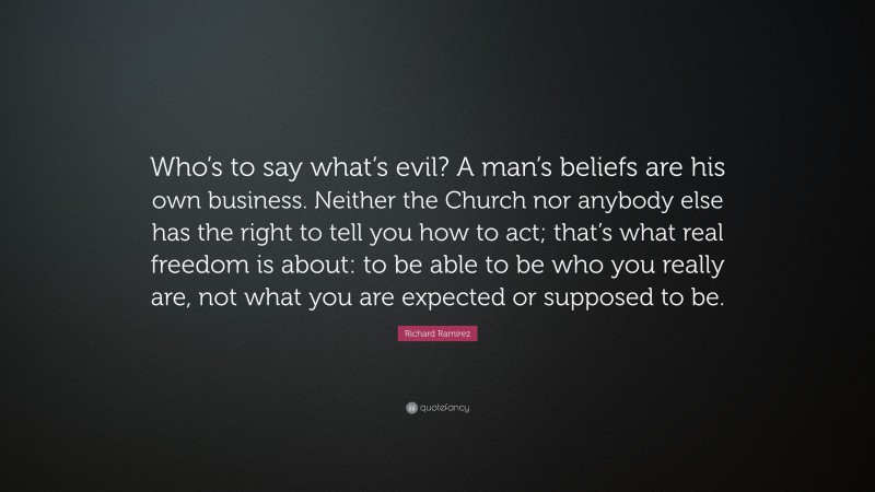 Richard Ramirez Quote: “Who’s to say what’s evil? A man’s beliefs are his own business. Neither the Church nor anybody else has the right to tell you how to act; that’s what real freedom is about: to be able to be who you really are, not what you are expected or supposed to be.”
