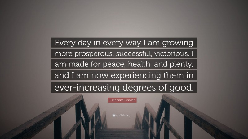 Catherine Ponder Quote: “Every day in every way I am growing more prosperous, successful, victorious. I am made for peace, health, and plenty, and I am now experiencing them in ever-increasing degrees of good.”