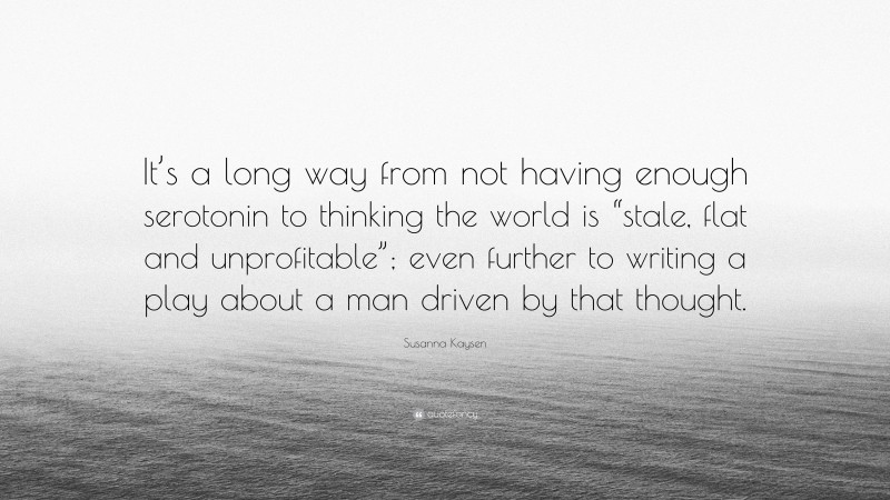 Susanna Kaysen Quote: “It’s a long way from not having enough serotonin to thinking the world is “stale, flat and unprofitable”; even further to writing a play about a man driven by that thought.”