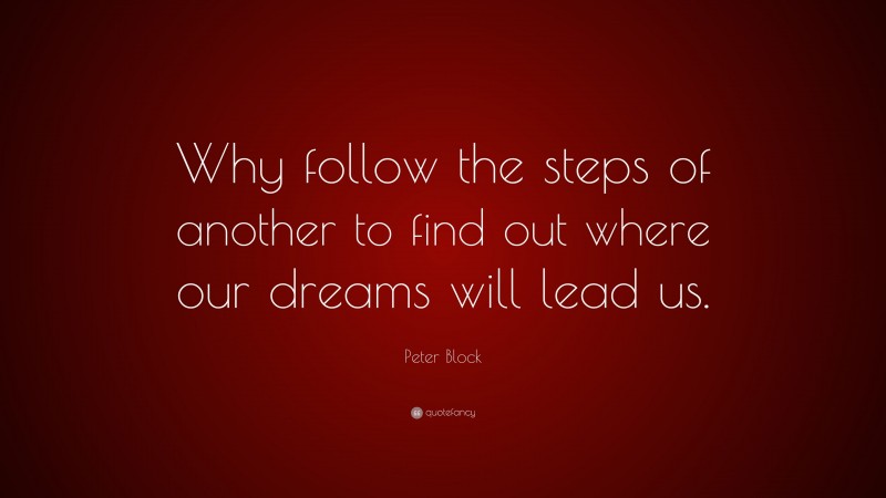 Peter Block Quote: “Why follow the steps of another to find out where our dreams will lead us.”