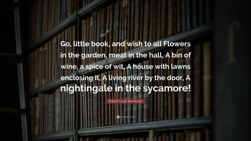 Robert Louis Stevenson Quote: “Go, little book, and wish to all Flowers in the garden, meat in the hall, A bin of wine, a spice of wit, A house with lawns enclosing it, A living river by the door, A nightingale in the sycamore!”
