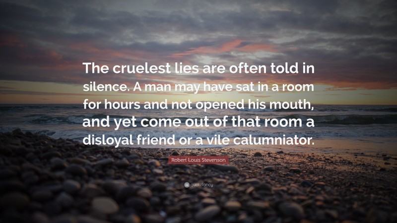 Robert Louis Stevenson Quote: “The cruelest lies are often told in silence. A man may have sat in a room for hours and not opened his mouth, and yet come out of that room a disloyal friend or a vile calumniator.”