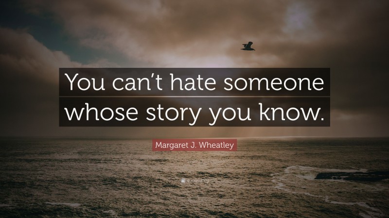 Margaret J. Wheatley Quote: “You can’t hate someone whose story you know.”