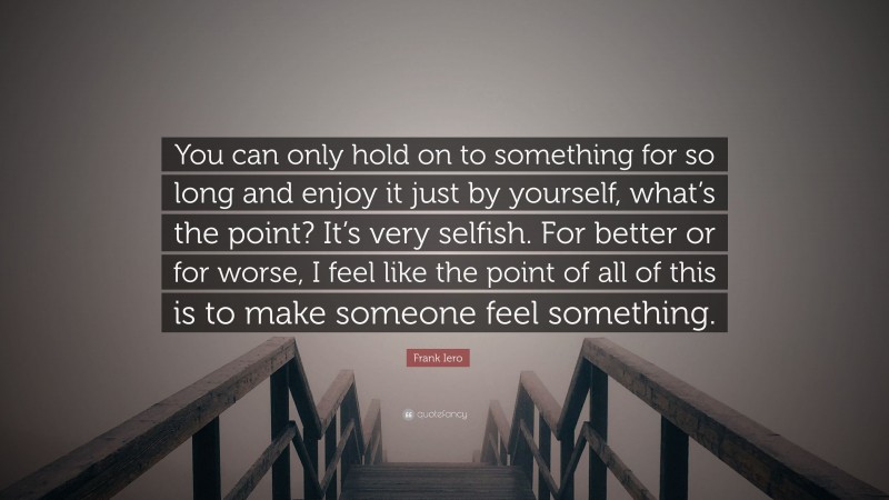 Frank Iero Quote: “You can only hold on to something for so long and enjoy it just by yourself, what’s the point? It’s very selfish. For better or for worse, I feel like the point of all of this is to make someone feel something.”