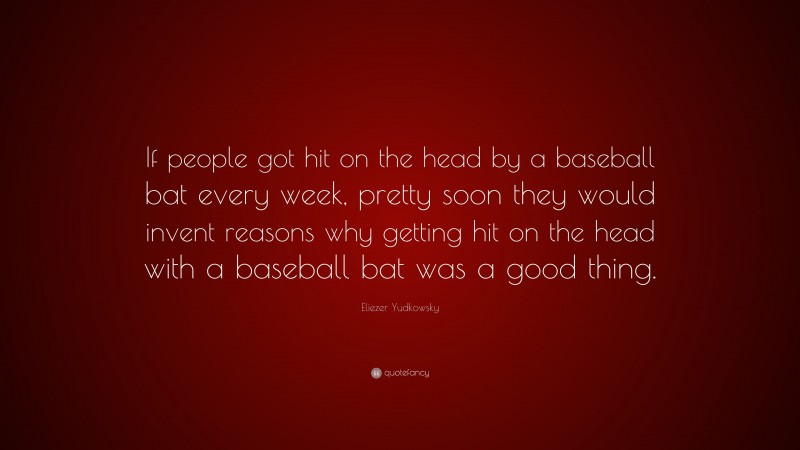Eliezer Yudkowsky Quote: “If people got hit on the head by a baseball bat every week, pretty soon they would invent reasons why getting hit on the head with a baseball bat was a good thing.”